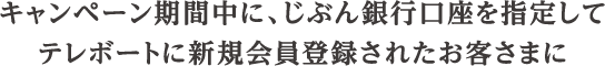 キャンペーン期間中に、じぶん銀行口座を指定してテレボートに新規会員登録されたお客さまに