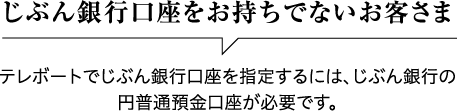 じぶん銀行口座をお持ちでないお客さま テレボートでじぶん銀行口座を指定するには、じぶん銀行の円普通預金口座が必要です。