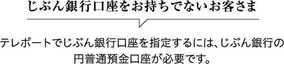 じぶん銀行口座をお持ちでないお客さま テレボートでじぶん銀行口座を指定するには、じぶん銀行の円普通預金口座が必要です。