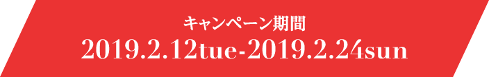 キャンペーン期間 2019.2.12tue-2019.2.24sun