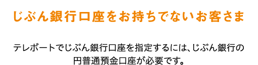 じぶん銀行口座をお持ちでないお客さま テレボートでじぶん銀行口座を指定するには、じぶん銀行の円普通預金口座が必要です。