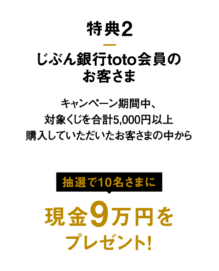 特典2 じぶん銀行toto会員のお客さま キャンペーン期間中、対象くじを合計5,000円以上購入していただいたお客さまの中から抽選で10名さまに 現金9万円を プレゼント！