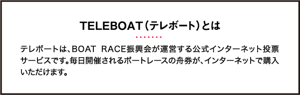 TELEBOAT（テレボート）とは テレボートは、BOAT RACE振興会が運営する公式インターネット投票サービスです。毎日開催されるボートレースの舟券が、インターネットで購入いただけます。