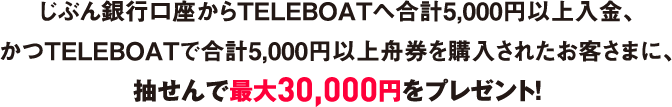 じぶん銀行口座からTELEBOATへ合計5,000円以上入金、かつTELEBOATで合計5,000円以上舟券を購入されたお客さまに、抽せんで最大30,000円をプレゼント！