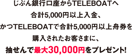 じぶん銀行口座からTELEBOATへ合計5,000円以上入金、かつTELEBOATで合計5,000円以上舟券を購入されたお客さまに、抽せんで最大30,000円をプレゼント！