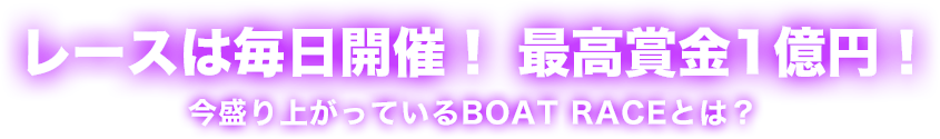 レースは毎日開催！ 最高賞金1億円！ 今盛り上がっているBOAT RACEとは？