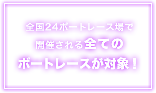 全国24ボートレース場で開催される全てのボートレースが対象！