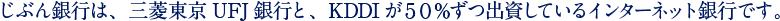 じぶん銀行は、三菱東京UFJ銀行と、KDDIが50%ずつ出資しているインターネット銀行です。