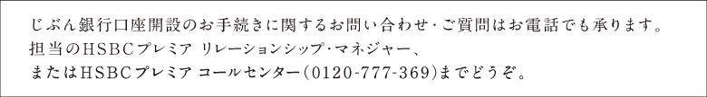 じぶん銀行口座開設のお手続きに関するお問い合わせ・ご質問はお電話でも承ります。担当のHSBCプレミア リレーションシップ・マネージャー、またはHSCBプレミア コールセンター(0120-777-369)までどうぞ。