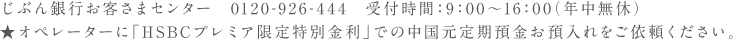 じぶん銀行お客さまセンター 0120-926-444 受付時間：9:00〜16:00(年中無休) ★オペレーターに「HSBCプレミア限定特別金利」での中国定期預金のお預入れをご依頼ください。