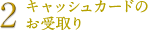 2.キャッシュカードのお受け取り