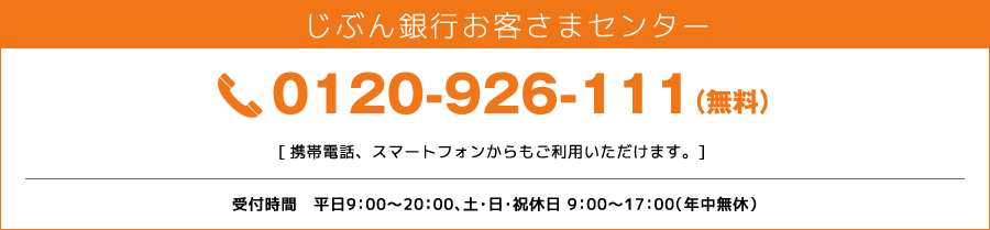 じぶん銀行お客さまセンター 0120-926-111（無料）[携帯電話、スマートフォンからもご利用いただけます。] 受付時間　平日9:00〜20:00、土・日・祝休日 9:00〜17:00（年中無休）