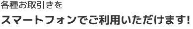 各種お取引きをスマートフォンでご利用いただけます!