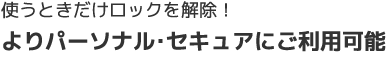 使うときだけロックを解除！よりパーソナル・セキュアにご利用可能