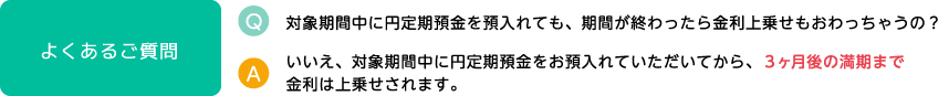 よくあるご質問 Q.対象期間中に円定期預金を預入れても、期間が終わったら金利上乗せもおわっちゃうの？ A.いいえ、対象期間中に円定期預金をお預入れていただいてから、3ヶ月後の満期まで金利は上乗せされます。