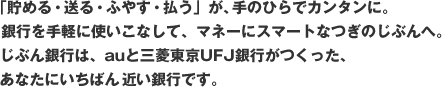 「貯める・送る・ふやす・払う」が、手のひらでカンタンに。銀行を手軽に使いこなして、マネーにスマートなつぎのじぶんへ。じぶん銀行は、auと三菱東京ＵＦＪ銀行がつくった、あなたにいちばん近い銀行です。