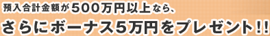 預入合計金額が500万円以上なら、さらにボーナス5万円をプレゼント!!