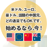 米ドル、ユーロ、豪ドル、話題の中国元、どの通貨でもOKです。│始めるなら、今！