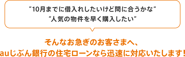 「10月までに借入れしたいけど間に合うかな」「人気の物件を早く購入したい」、そんなお急ぎのお客さまへ、auじぶん銀行の住宅ローンなら迅速に対応いたします!