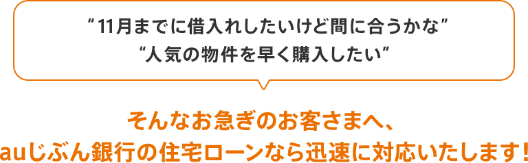 「11月までに借入れしたいけど間に合うかな」「人気の物件を早く購入したい」、そんなお急ぎのお客さまへ、auじぶん銀行の住宅ローンなら迅速に対応いたします!
