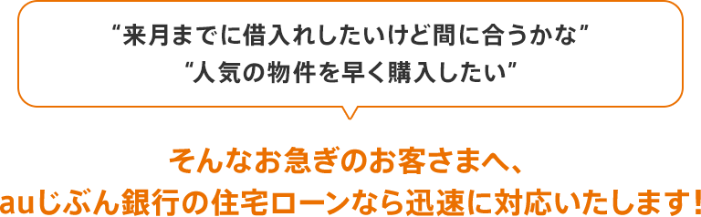 「来月までに借入れしたいけど間に合うかな」「人気の物件を早く購入したい」、そんなお急ぎのお客さまへ、auじぶん銀行の住宅ローンなら迅速に対応いたします!