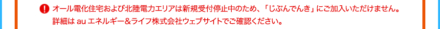 オール電化住宅および北陸電力エリアは新規受付停止中のため、「じぶんでんき」にご加入いただけません。詳細はauエネルギー＆ライフ株式会社ウェブサイトでご確認ください。