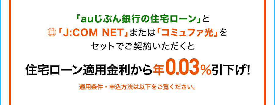 「auじぶん銀行の住宅ローン」と「J:COM NET」または「コミュファ光」をセットでご契約いただくと住宅ローン適用金利から年0.03%引下げ！