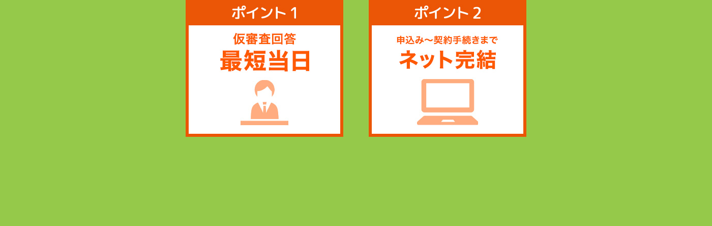 ポイント1 仮審査回答 最短翌日 ポイント2 申込みから契約手続きまで ネット完結