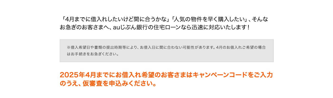 「4月までに借入れしたいけど間に合うかな」「人気の物件を早く購入したい」、そんなお急ぎのお客さまへ、auじぶん銀行の住宅ローンなら迅速に対応いたします！ ※借入希望日や書類の提出時期等により、お借入日に間に合わない可能性があります。4月のお借入れご希望の場合はお手続きをお急ぎください。 2025年4月までにお借入れ希望のお客さまはキャンペーンコードをご入力のうえ、仮審査を申込みください。