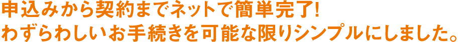 申込みから契約までネットで簡単完了! わずらわしいお手続きを可能な限りシンプルにしました。