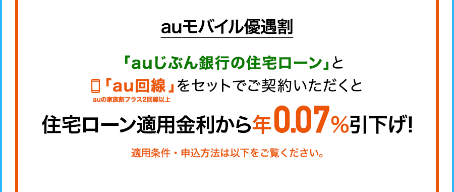 auモバイル優遇割 「auじぶん銀行の住宅ローン」と「au回線」をセットでご契約いただくとauの家族割プラス2回線以上住宅ローン適用金利から年0.07％引き下げ！ 適用条件・申込方法は以下をご覧ください