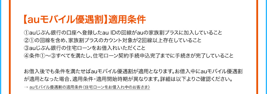 auモバイル優遇割 適用条件 1auじぶん銀行の口座へ登録したauIDの回線がauの家族割プラスに加入していること 21の回線を含め、家族割プラスのカウント対象が2回線以上存在している 3auじぶん銀行の住宅ローンをお借入れいただくこと 4条件1から3すべてを満たし、住宅ローン契約手続申込完了までに手続きが完了していること お借入後でも条件を満たせばauモバイル優遇割が適用となります。お借入中にauモバイル優遇割が適用となった場合、適用条件・適用開始時期が異なります。詳細は以下よりご確認ください。