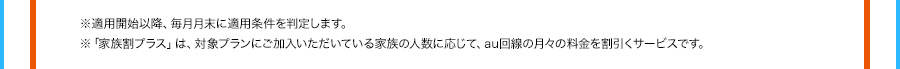 ※適用開始以降、毎月月末に適用条件を判定します。 ※「家族割プラス」は、対象プランにご加入いただいている家族の人数に応じて、au回線の月々の料金を割引くサービスです。