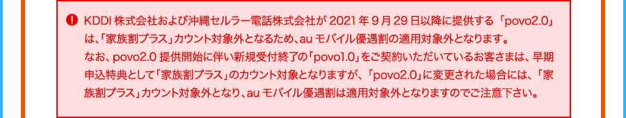 KDDI株式会社および沖縄セルラー電話株式会社が2021年9月29日以降に提供する「povo2.0」は、「家族割プラス」カウント対象外となるため、auモバイル 優遇割の適用対象外となります。 なお、povo2.0提供開始に伴い新規受付終了の「povo1.0」をご契約いただいているお客さまは、早期申込特典として「家族割プラス」のカウント対象となりますが、「povo2.0」に変更された場合には、「家族割プラス」カウント対象外となり、auモバイル優遇割は適用対象外となりますのでご注意下さい。