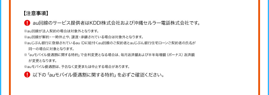 注意事項 au回線のサービス提供者はKDDI株式会社および沖縄セルラー電話株式会社です。 ※au回線が法人契約の場合は対象外となります。 ※au回線が解約・一時休止や、譲渡・承継されている場合は対象外となります。 ※auじぶん銀行に登録されているauIDに紐付くau回線のご契約者とauじぶん銀行住宅ローンご契約者の氏名が同一の場合に対象となります。 ※「auモバイル優遇割に関する特約」で金利変更となる場合は、毎月返済額および半年毎増額（ボーナス）返済額が変更となります。 ※auモバイル優遇割は、予告なく変更または中止する場合があります。 以下の「auモバイル優遇割に関する特約」を必ずご確認ください。