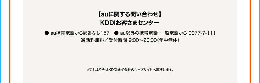 auに関する問い合わせ KDDIお客さまセンター ・au携帯電話から局番なし157 ・au以外の携帯電話・一般電話から0077ー7ー111 通話料無料／受付時間9：00から20：00（年中無休）※これより先はKDDI株式会社のウェブサイトへ遷移します。