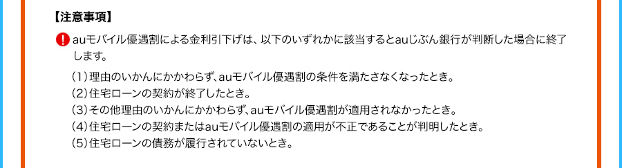 注意事項 auモバイル優遇割による金利引下げは、以下のいずれかに該当するとauじぶん銀行が判断した場合に終了します。 （1）理由のいかんにかかわらず、auモバイル優遇割の条件を満たさなくなったとき。 （2）住宅ローンの契約が終了したとき。 （3）その他理由のいかんにかかわらず、auモバイル優遇割が適用されなかったとき。 （4）住宅ローンの契約またはauモバイル優遇割の適用が不正であることが判明したとき。 （5）住宅ローンの債務が履行されていないとき。