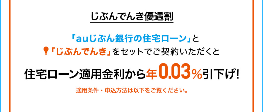 じぶんでんき優遇割 「auじぶん銀行の住宅ローン」と「じぶんでんき」をセットでご契約いただくと住宅ローン適用金利から年0.03％引下げ！ 適用条件・申込方法は以下をご覧ください