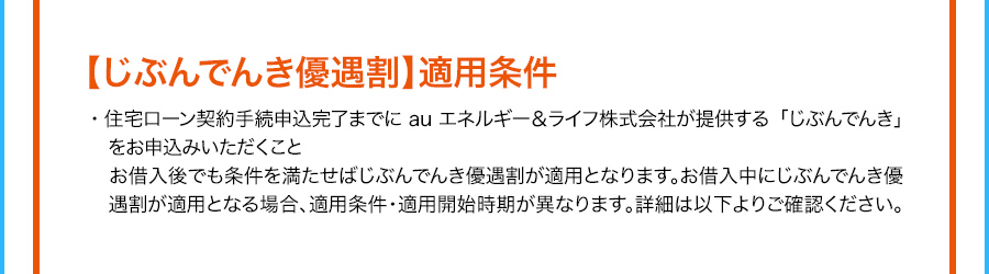 【じぶんでんき優遇割】適用条件 住宅ローン契約手続申込完了までにauエネルギー＆ライフ株式会社が提供する「じぶんでんき」をお申込みいただくこと お借入後でも条件を満たせばじぶんでんき優遇割が適用となります。お借入中にじぶんでんき優遇割が適用となる場合、適用条件・適用開始時期が異なります。詳細は以下よりご確認ください。