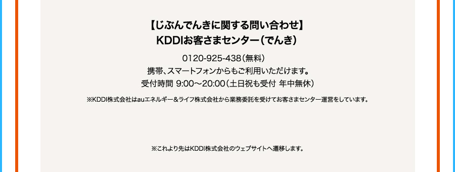 じぶんでんきに関する問い合わせKDDIお客さまセンター（でんき） 0120ー925ー438（無料） 携帯、スマートフォンからもご利用いただけます。 受付時間 9：00から20：00（土日祝も受付年中無休） ※KDDI株式会社はauエネルギー＆ライフ株式会社から業務委託を受けてお客さまセンター運営をしています。 ※これより先はKDDI株式会社のウェブサイトへ遷移します。