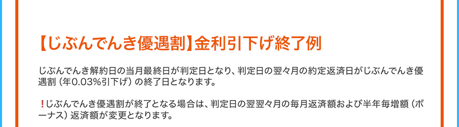 じぶんでんき優遇割 金利引下げ終了例 じぶんでんき解約日の当月最終日が判定日となり、判定日の翌々月の約定返済日がじぶんでんき優遇割（年0.03％引下げ）の終了日となります。 じぶんでんき優遇割が終了となる場合は、判定日の翌翌々月の毎月返済額および半年毎増額（ボーナス）返済額が変更となります。