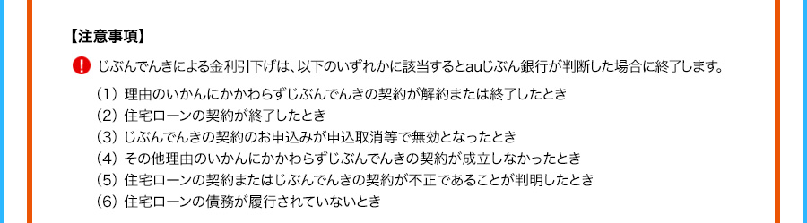 注意事項 じぶんでんきによる金利引下げは、以下のいずれかに該当するとauじぶん銀行が判断した場合に終了します。 （1）理由のいかんにかかわらずじぶんでんきの契約が解約または終了したとき （2）住宅ローンの契約が終了したとき （3）じぶんでんきの契約のお申込みが申込取消等で無効となったとき （4）その他理由のいかんにかかわらずじぶんでんきの契約が成立しなかったとき （5）住宅ローンの契約またはじぶんでんきの契約が不正であることが判明したとき （6）住宅ローンの債務が履行されていないとき