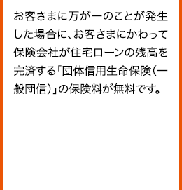 お客さまに万が一のことが発生した場合に、お客さまにかわって保険会社が住宅ローンの残高を完済する「団体信用生命保険（一般団信）」の保険料が無料です。