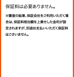 保証料は必要ありません。 ※審査の結果、保証会社をご利用いただく場合は、保証料相当額を上乗せした金利が設定されますが、別途お支払いいただく保証料はごさいません。