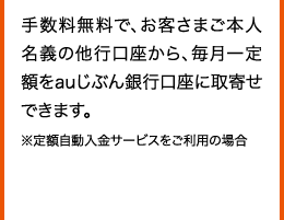 手数料無料で、お客さまご本人名義の他行口座から、毎月一定額をauじぶん銀行口座に取寄せできます。 ※定額自動入金サービスをご利用の場合