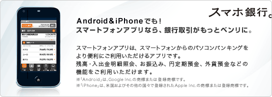 Android&iPhoneでも！スマートフォンアプリなら、銀行取引がもっとベンリに。スマートフォンアプリは、スマートフォンからのパソコンバンキングをより便利にご利用いただけるアプリです。残高・入出金明細照会、お振込み、円定期預金、外貨預金などの機能をご利用いただけます。