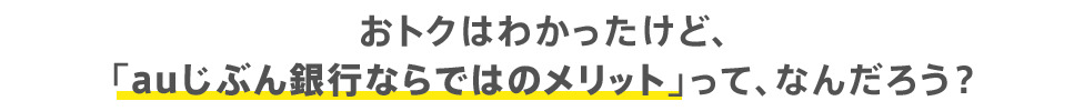 おトクはわかったけど、「auじぶん銀行ならではのメリット」って、なんだろう？