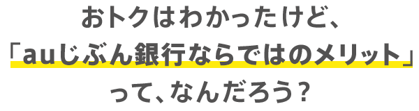 おトクはわかったけど、「auじぶん銀行ならではのメリット」って、なんだろう？