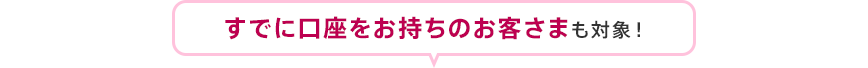 すでに口座をお持ちのお客さまも対象！