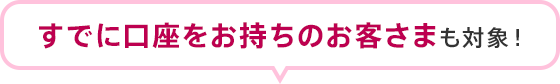 すでに口座をお持ちのお客さまも対象！